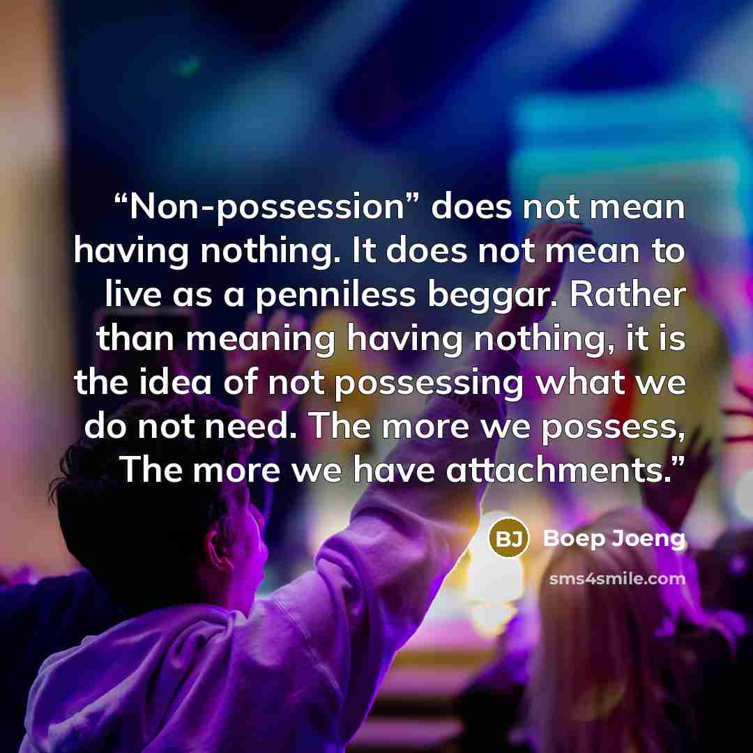 “Non-possession” does not mean having nothing. It does not mean to live as a penniless beggar. Rather than meaning having nothing, it is the idea of not possessing what we do not need. The more we possess, The more we have attachments.” quote by Boep Joeng