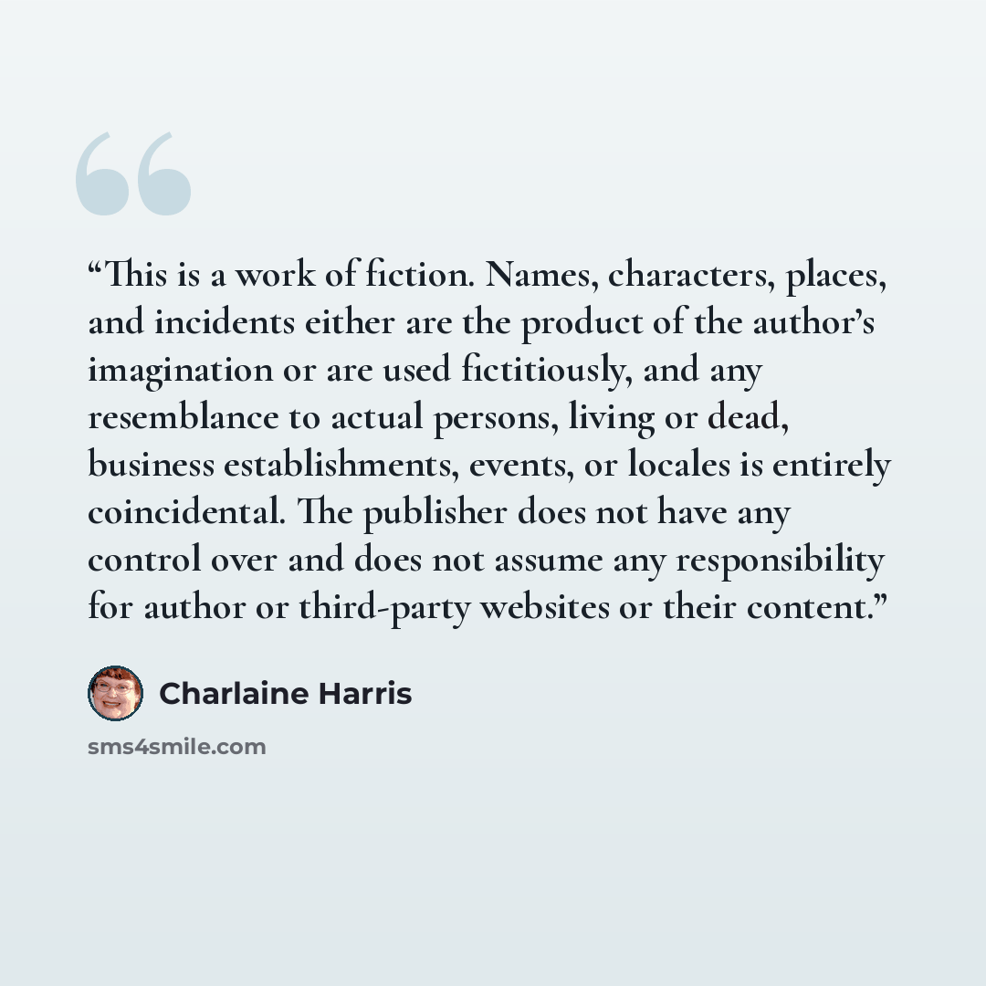 “This is a work of fiction. Names, characters, places, and incidents either are the product of the author’s imagination or are used fictitiously, and any resemblance to actual persons, living or dead, business establishments, events, or locales is entirely coincidental. The publisher does not have…” quote by Charlaine Harris