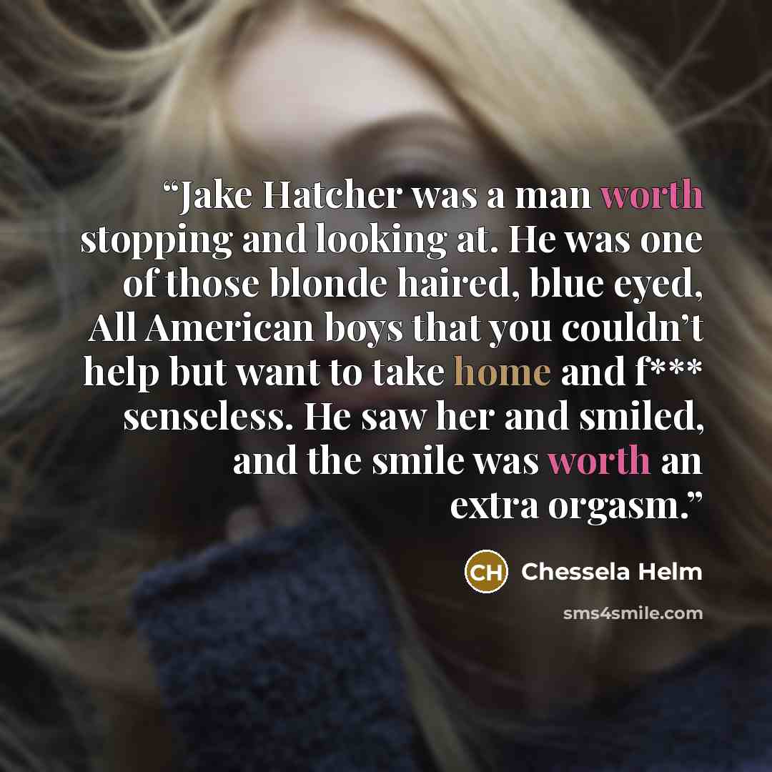 “Jake Hatcher was a man worth stopping and looking at. He was one of those blonde haired, blue eyed, All American boys that you couldn’t help but want to take home and f*** senseless. He saw her and smiled, and the smile was worth an extra orgasm.” quote by Chessela Helm
