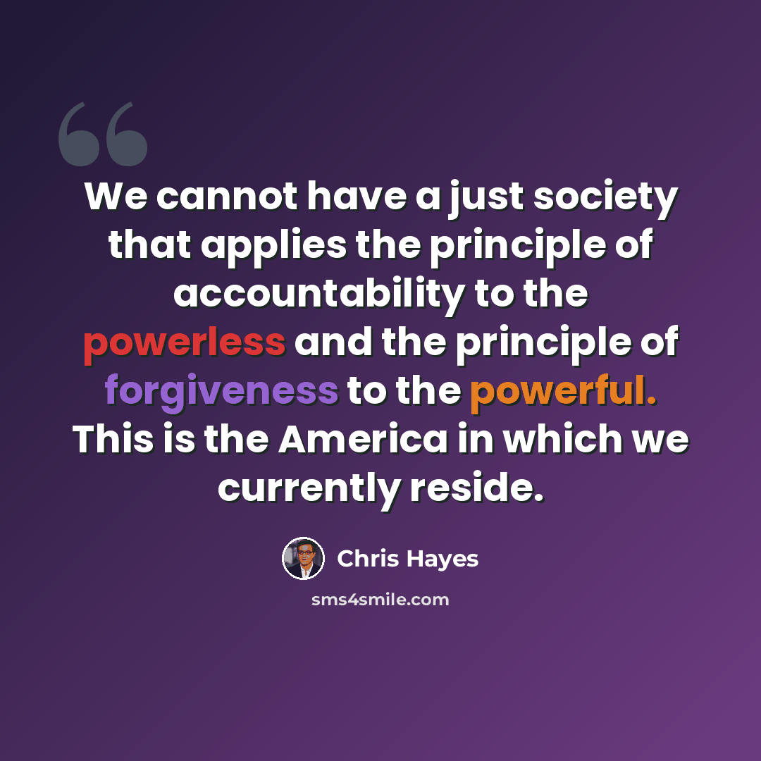 “We cannot have a just society that applies the principle of accountability to the powerless and the principle of forgiveness to the powerful. This is the America in which we currently reside.” quote by Chris Hayes