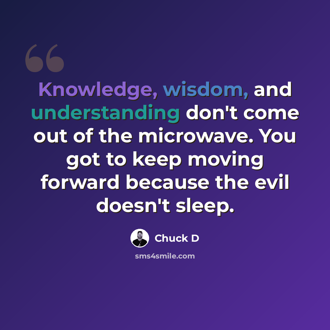 “Knowledge, wisdom, and understanding don't come out of the microwave. You got to keep moving forward because the evil doesn't sleep.” quote by Chuck D