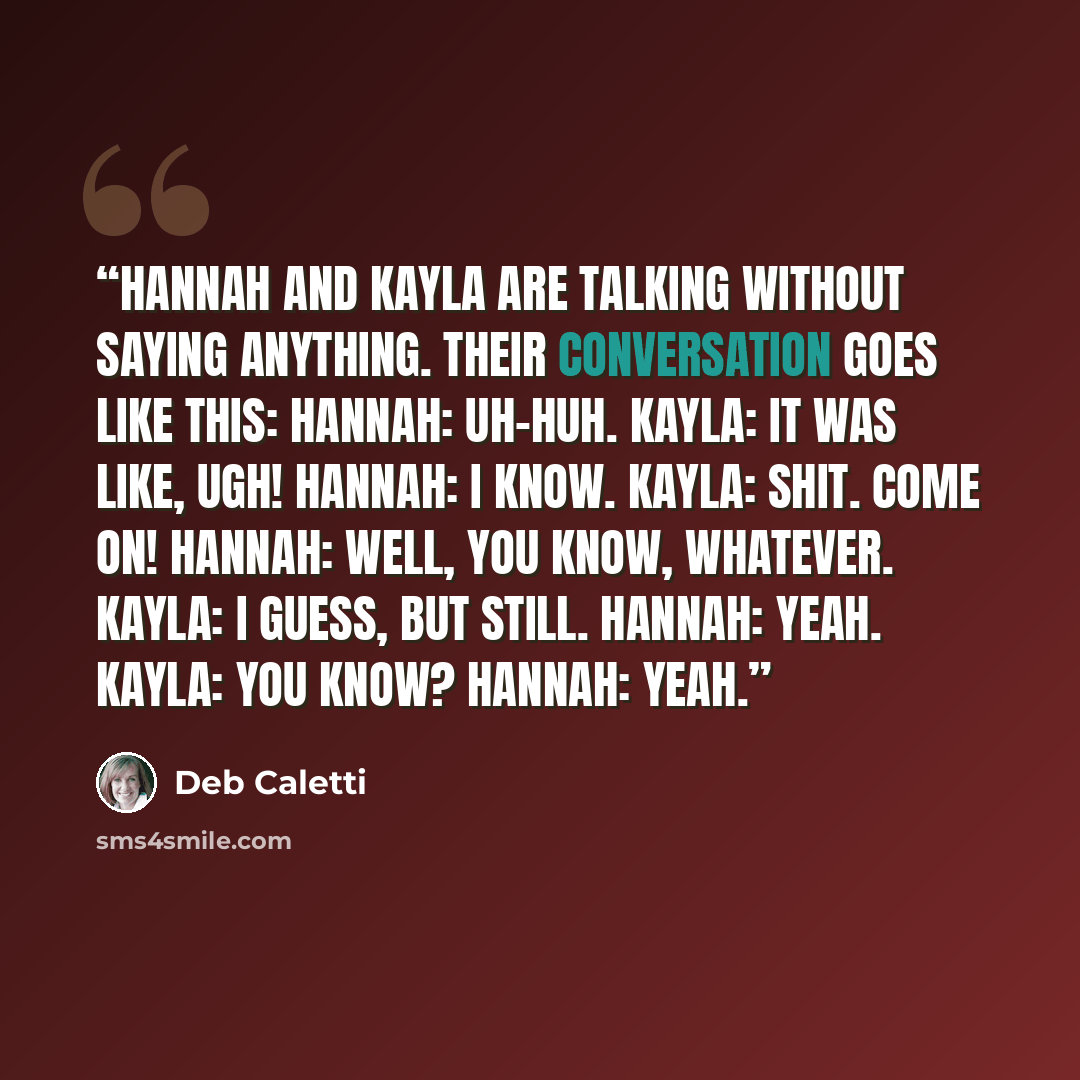 “Hannah and Kayla are talking without saying anything. Their conversation goes like this: Hannah: Uh-huh. Kayla: It was like, ugh! Hannah: I know. Kayla: Shit. Come on! Hannah: Well, you know, whatever. Kayla: I guess, but still. Hannah: Yeah. Kayla: You know? Hannah: Yeah.” quote by Deb Caletti