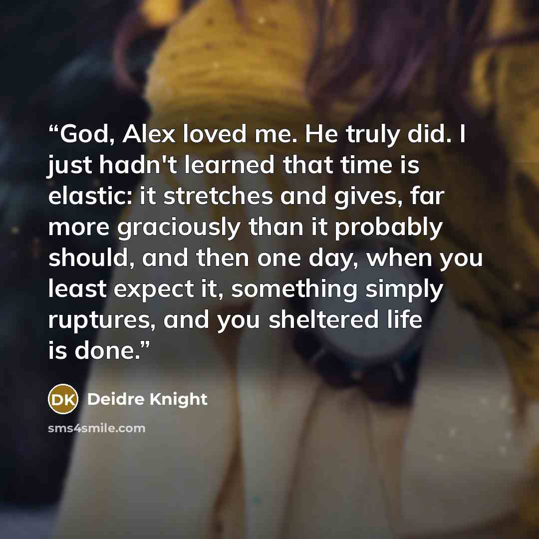 “God, Alex loved me. He truly did. I just hadn't learned that time is elastic: it stretches and gives, far more graciously than it probably should, and then one day, when you least expect it, something simply ruptures, and you sheltered life is done.” quote by Deidre Knight