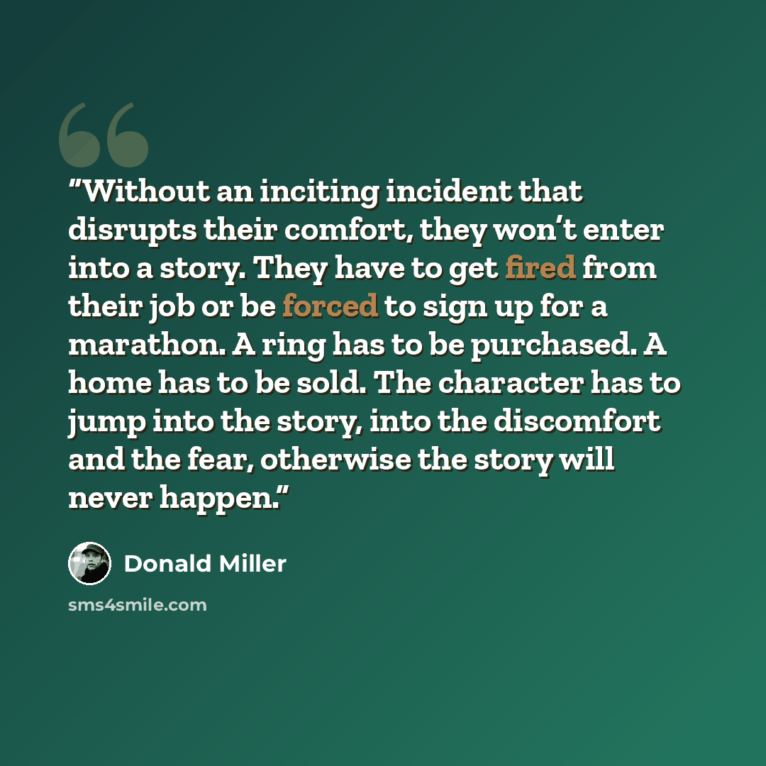 “Without an inciting incident that disrupts their comfort, they won’t enter into a story. They have to get fired from their job or be forced to sign up for a marathon. A ring has to be purchased. A home has to be sold. The character has to jump into the story, into the discomfort and the fear…” quote by Donald Miller