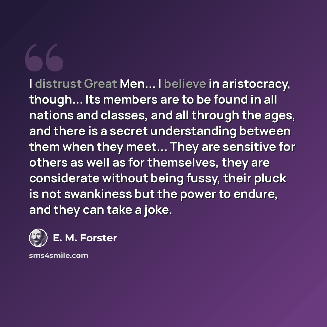 “I distrust Great Men... I believe in aristocracy, though... Its members are to be found in all nations and classes, and all through the ages, and there is a secret understanding between them when they meet... They are sensitive for others as well as for themselves, they are considerate without…” quote by E. M. Forster
