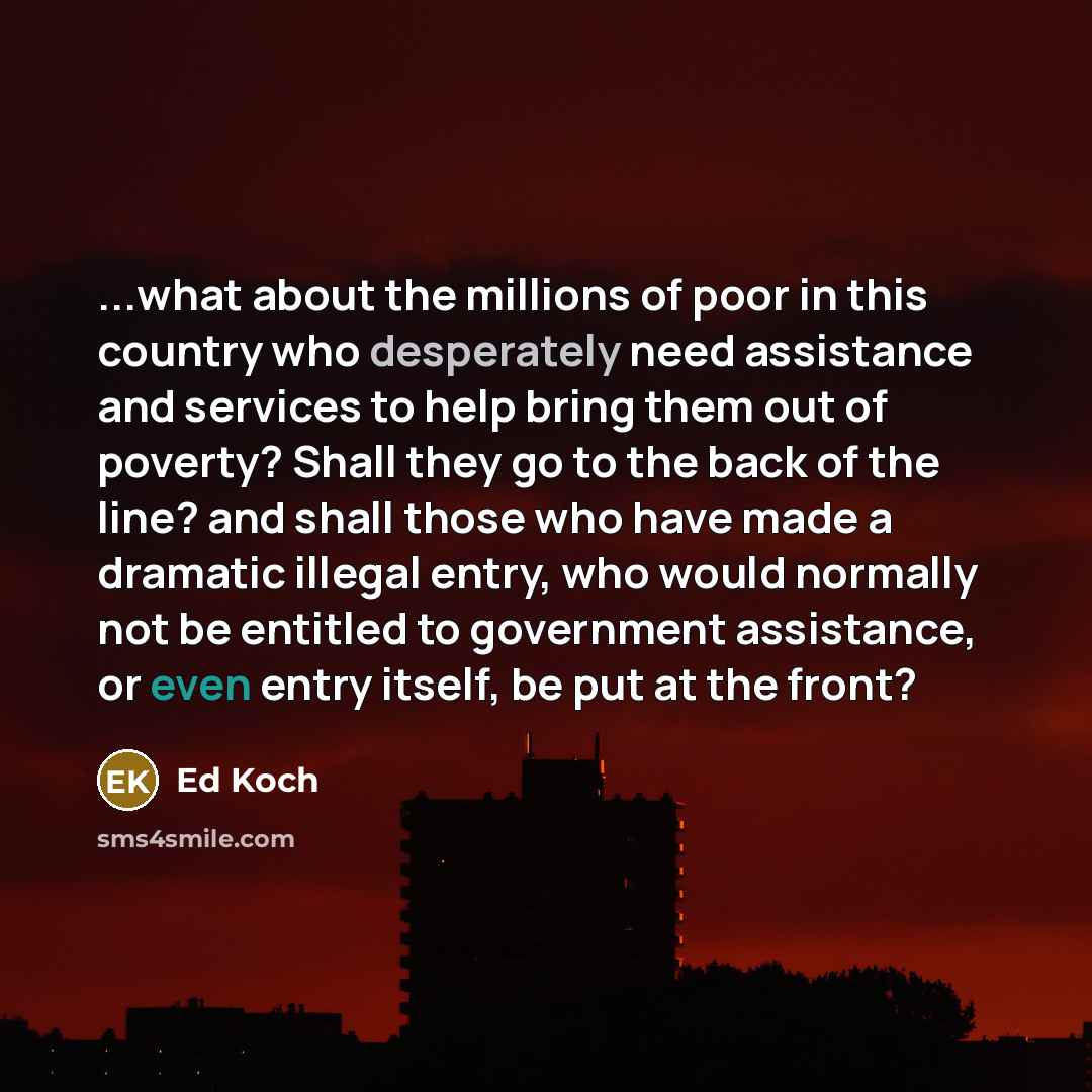 “...what about the millions of poor in this country who desperately need assistance and services to help bring them out of poverty? Shall they go to the back of the line? and shall those who have made a dramatic illegal entry, who would normally not be entitled to government assistance, or even…” quote by Ed Koch