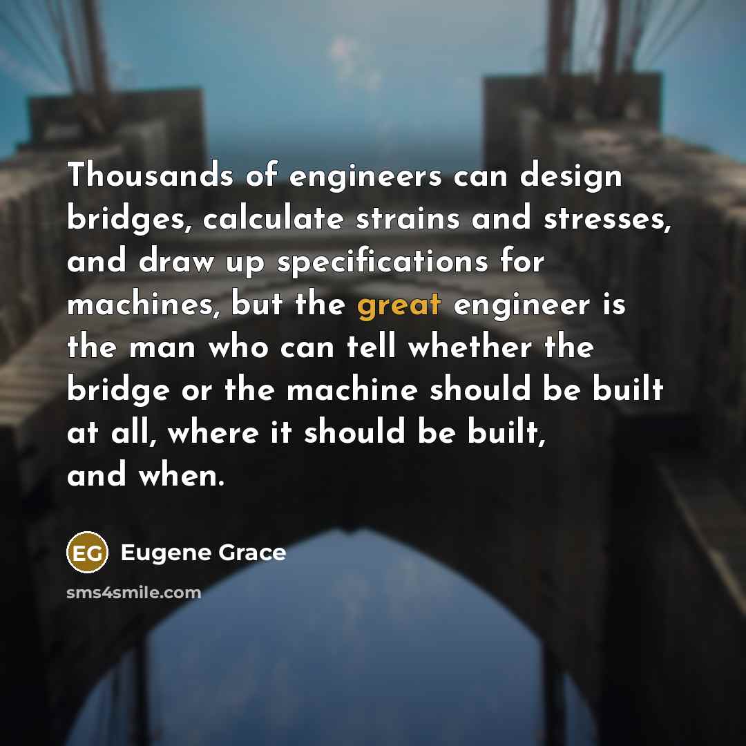 “Thousands of engineers can design bridges, calculate strains and stresses, and draw up specifications for machines, but the great engineer is the man who can tell whether the bridge or the machine should be built at all, where it should be built, and when.” quote by Eugene Grace