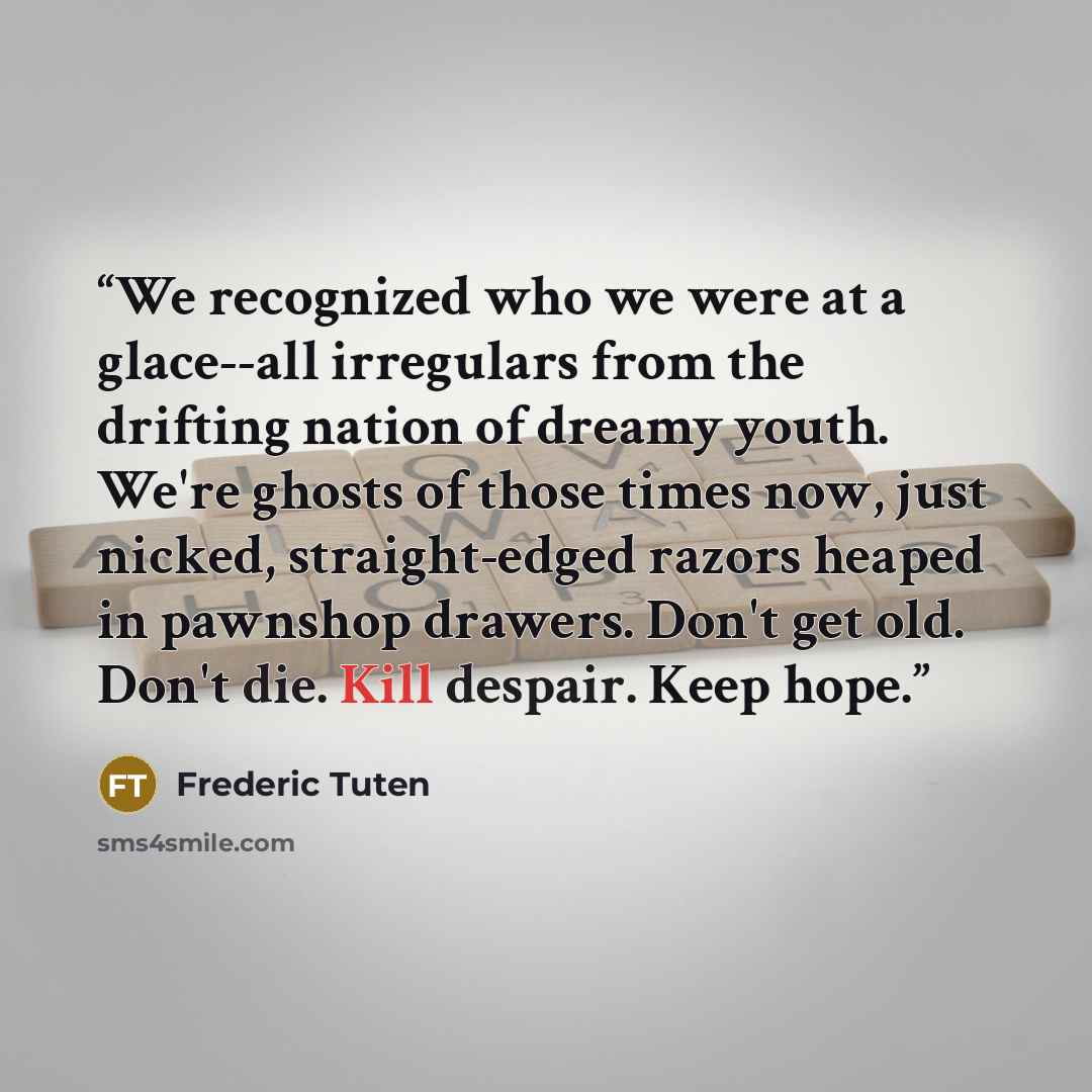 “We recognized who we were at a glace--all irregulars from the drifting nation of dreamy youth. We're ghosts of those times now, just nicked, straight-edged razors heaped in pawnshop drawers. Don't get old. Don't die. Kill despair. Keep hope.” quote by Frederic Tuten