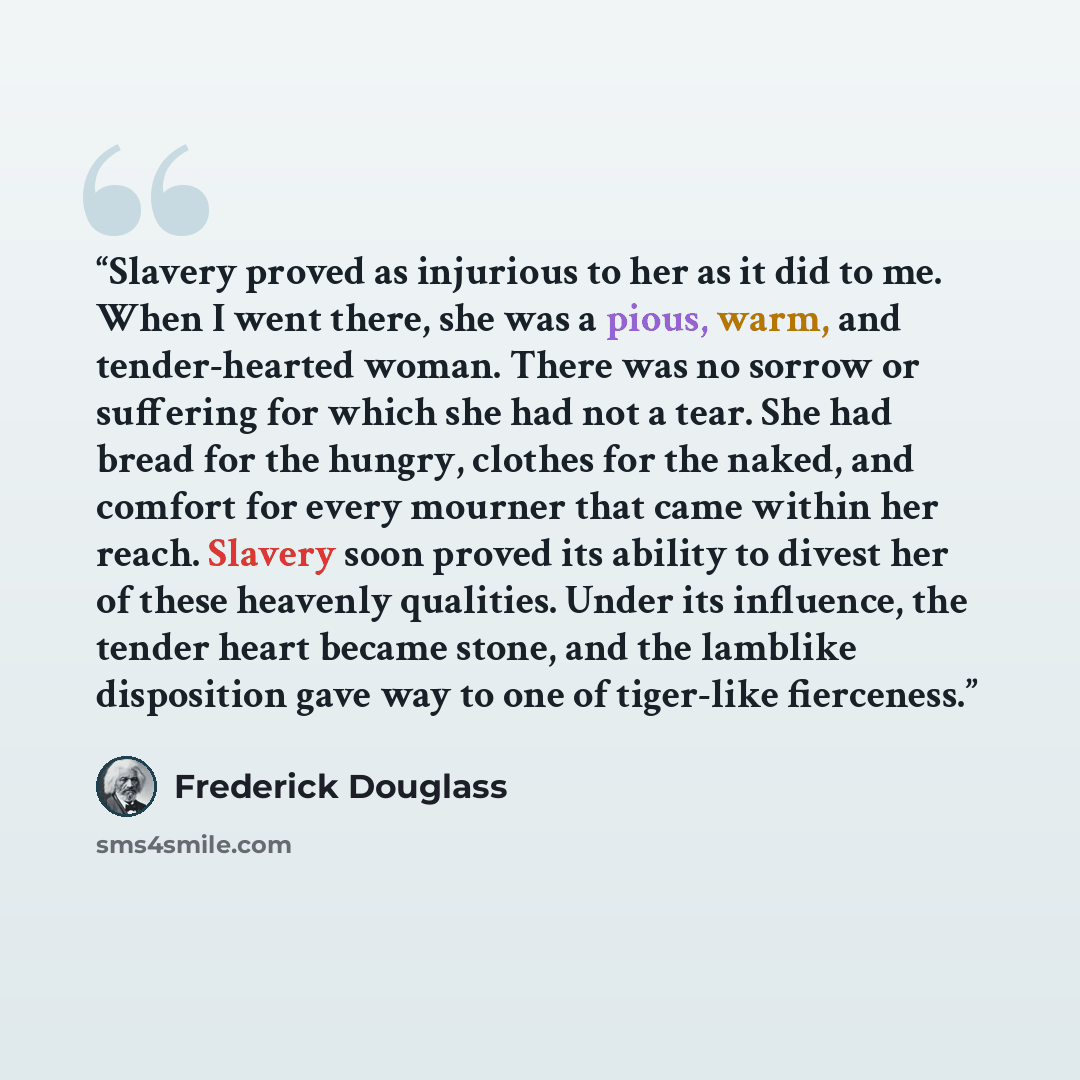“Slavery proved as injurious to her as it did to me. When I went there, she was a pious, warm, and tender-hearted woman. There was no sorrow or suffering for which she had not a tear. She had bread for the hungry, clothes for the naked, and comfort for every mourner that came within her reach…” quote by Frederick Douglass