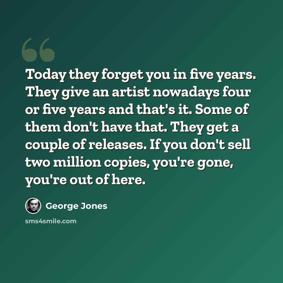 “Today they forget you in five years. They give an artist nowadays four or five years and that's it. Some of them don't have that. They get a couple of releases. If you don't sell two million copies, you're gone, you're out of here.” quote by George Jones