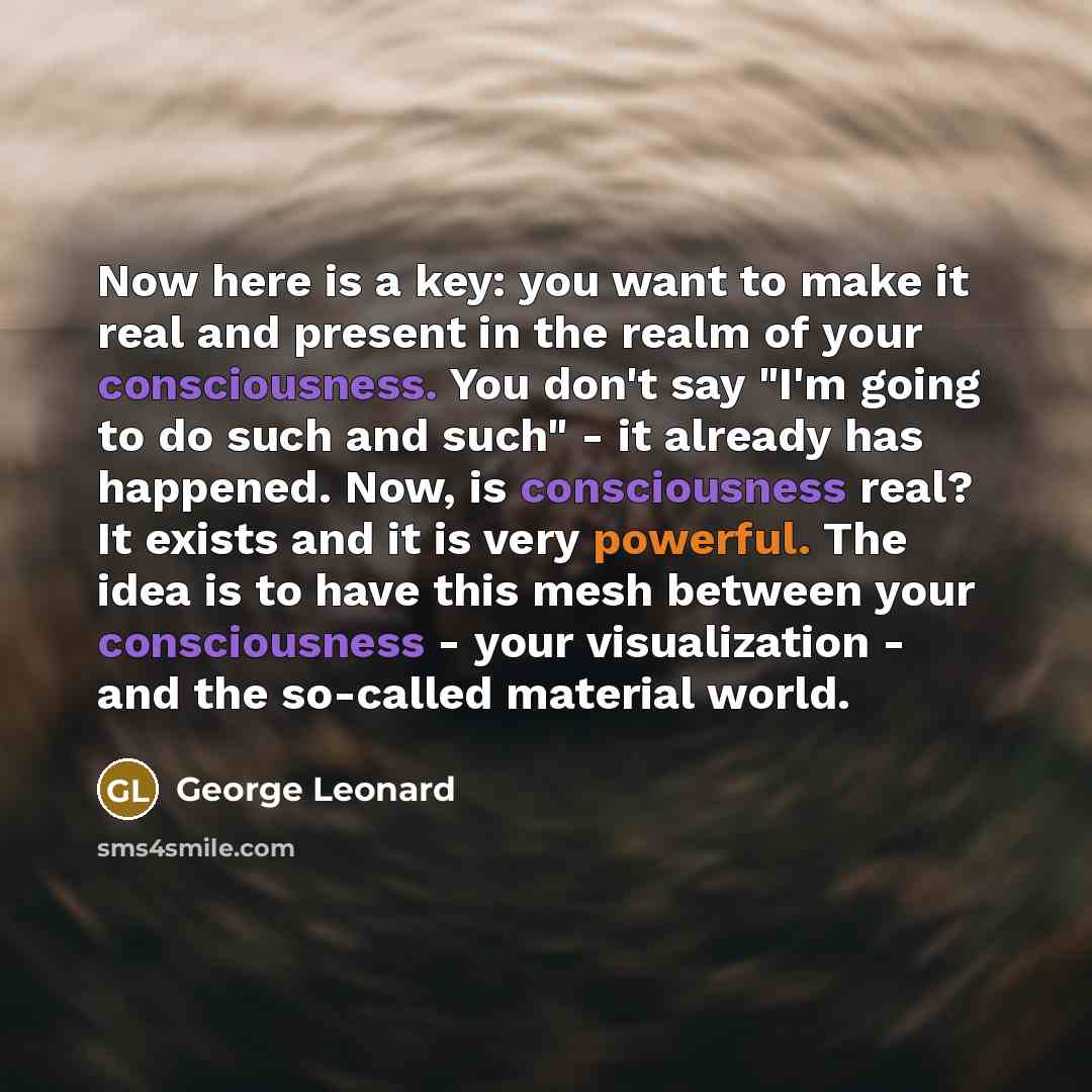 “Now here is a key: you want to make it real and present in the realm of your consciousness. You don't say "I'm going to do such and such" - it already has happened. Now, is consciousness real? It exists and it is very powerful. The idea is to have this mesh between your consciousness - your…” quote by George Leonard