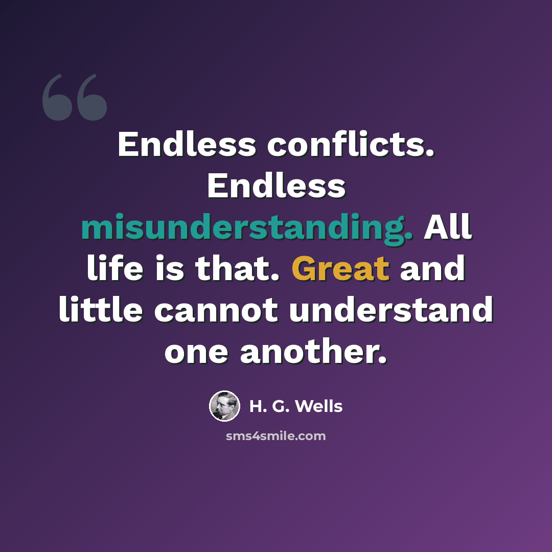 “Endless conflicts. Endless misunderstanding. All life is that. Great and little cannot understand one another.” quote by H. G. Wells