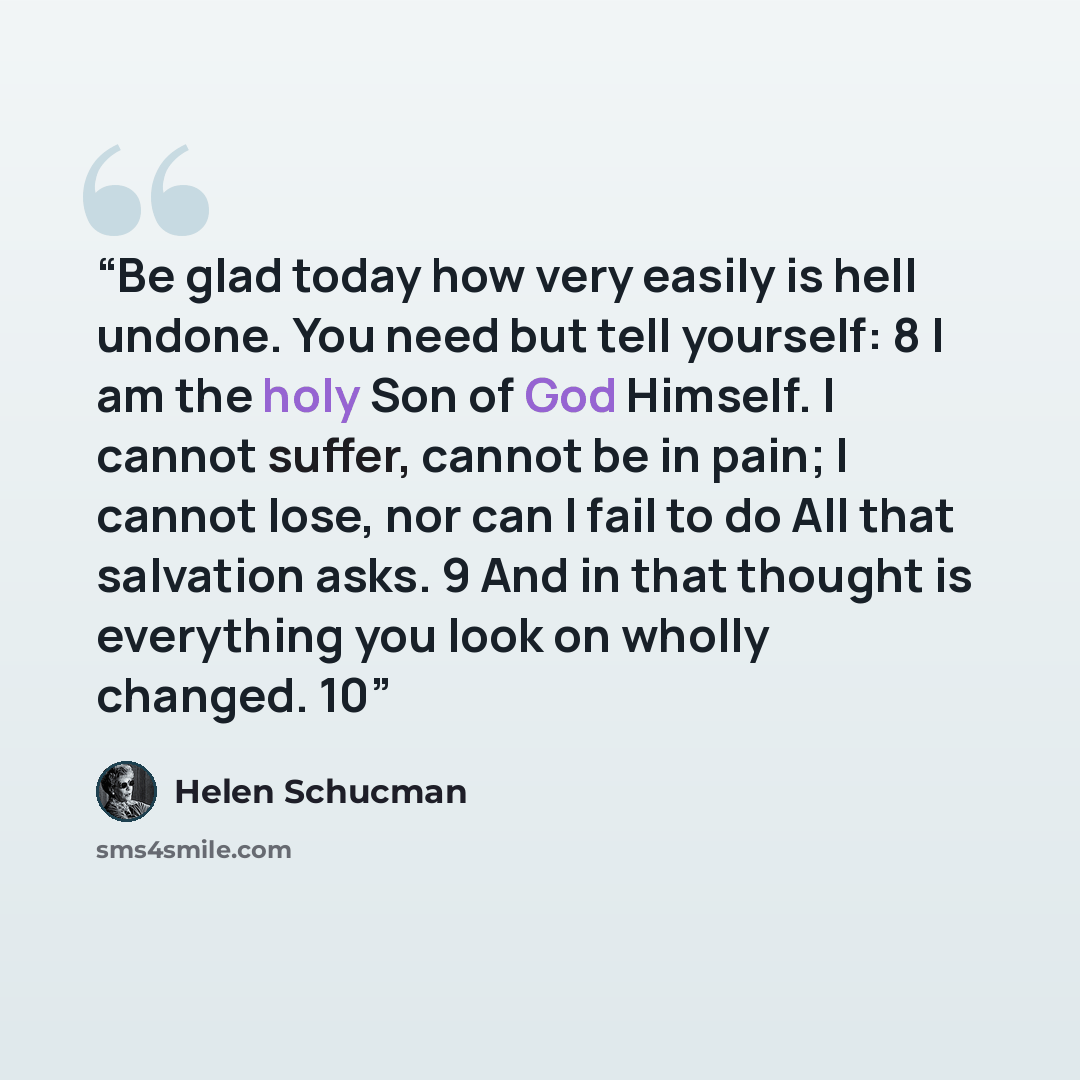 “Be glad today how very easily is hell undone. You need but tell yourself: 8 I am the holy Son of God Himself. I cannot suffer, cannot be in pain; I cannot lose, nor can I fail to do All that salvation asks. 9 And in that thought is everything you look on wholly changed. 10” quote by Helen Schucman