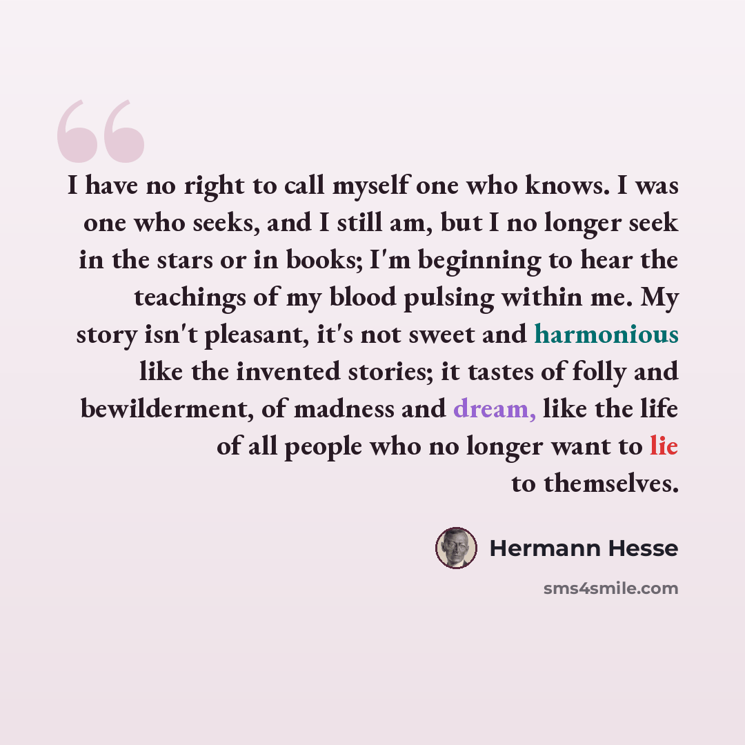 “I have no right to call myself one who knows. I was one who seeks, and I still am, but I no longer seek in the stars or in books; I'm beginning to hear the teachings of my blood pulsing within me. My story isn't pleasant, it's not sweet and harmonious like the invented stories; it tastes of folly…” quote by Hermann Hesse