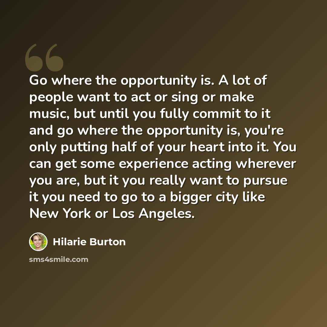 “Go where the opportunity is. A lot of people want to act or sing or make music, but until you fully commit to it and go where the opportunity is, you're only putting half of your heart into it. You can get some experience acting wherever you are, but it you really want to pursue it you need to go…” quote by Hilarie Burton