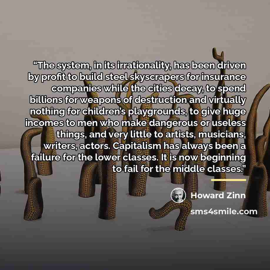 “The system, in its irrationality, has been driven by profit to build steel skyscrapers for insurance companies while the cities decay, to spend billions for weapons of destruction and virtually nothing for children’s playgrounds, to give huge incomes to men who make dangerous or useless things…” quote by Howard Zinn