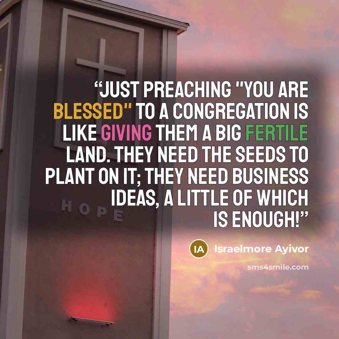 “Just preaching "you are blessed" to a congregation is like giving them a big fertile land. They need the seeds to plant on it; they need business ideas, a little of which is enough!” quote by Israelmore Ayivor