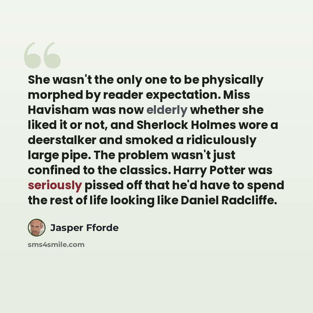“She wasn't the only one to be physically morphed by reader expectation. Miss Havisham was now elderly whether she liked it or not, and Sherlock Holmes wore a deerstalker and smoked a ridiculously large pipe. The problem wasn't just confined to the classics. Harry Potter was seriously pissed off…” quote by Jasper Fforde