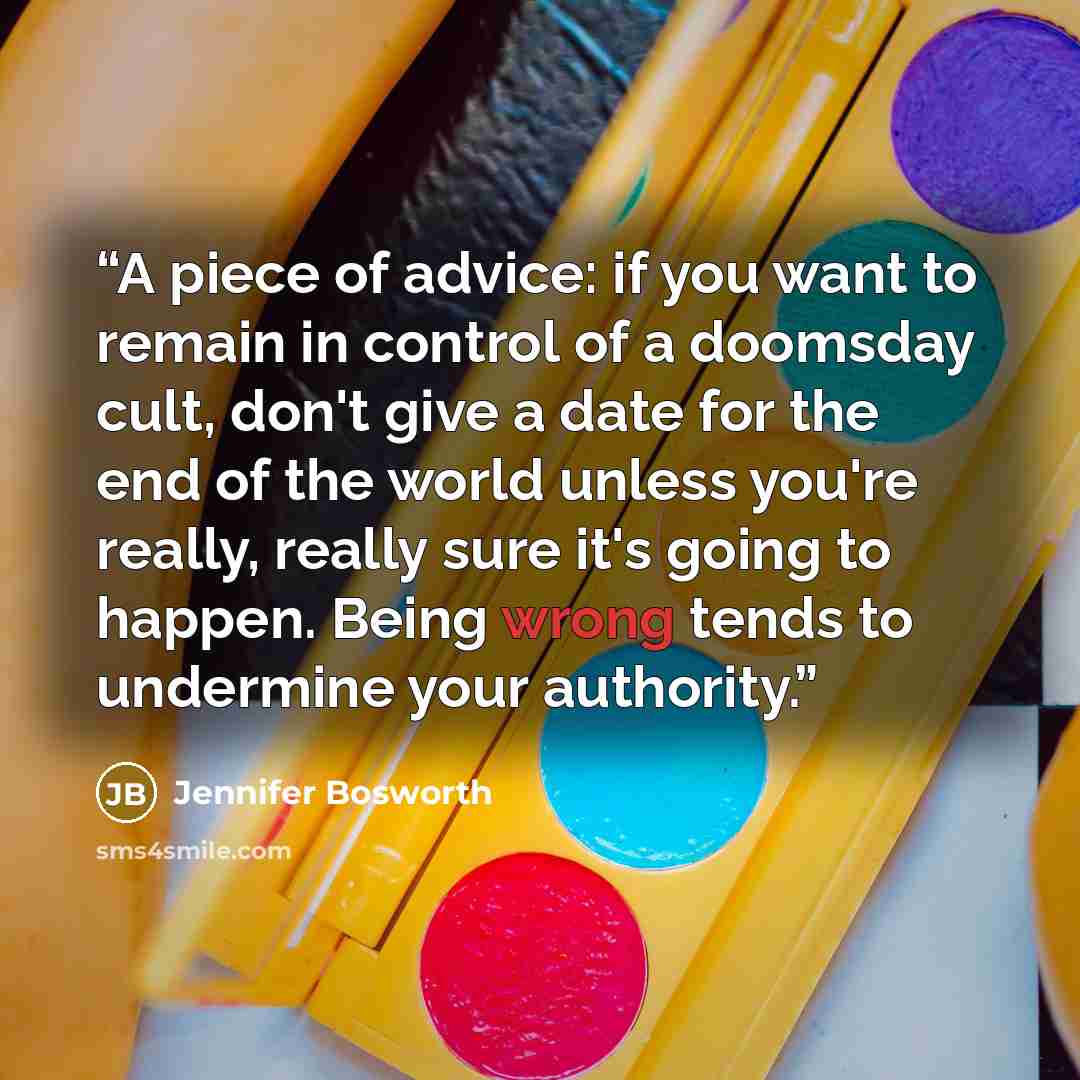 “A piece of advice: if you want to remain in control of a doomsday cult, don't give a date for the end of the world unless you're really, really sure it's going to happen. Being wrong tends to undermine your authority.” quote by Jennifer Bosworth