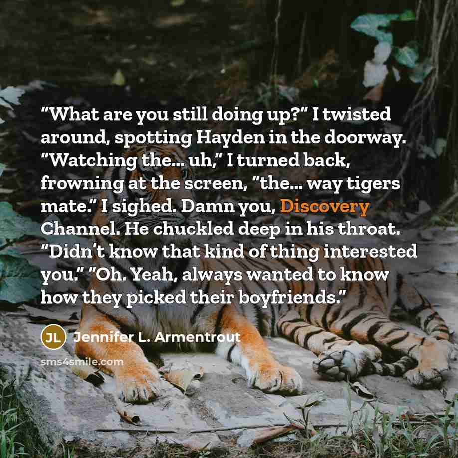 “What are you still doing up?” I twisted around, spotting Hayden in the doorway. “Watching the… uh,” I turned back, frowning at the screen, “the… way tigers mate.” I sighed. Damn you, Discovery Channel. He chuckled deep in his throat. “Didn’t know that kind of thing interested you.” “Oh. Yeah…” quote by Jennifer L. Armentrout