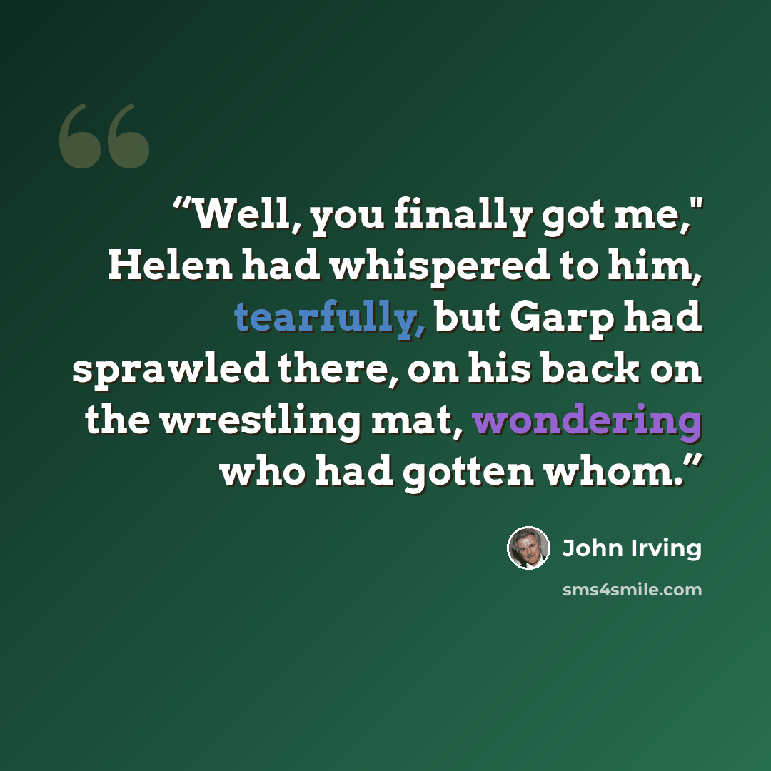 “Well, you finally got me," Helen had whispered to him, tearfully, but Garp had sprawled there, on his back on the wrestling mat, wondering who had gotten whom.” quote by John Irving