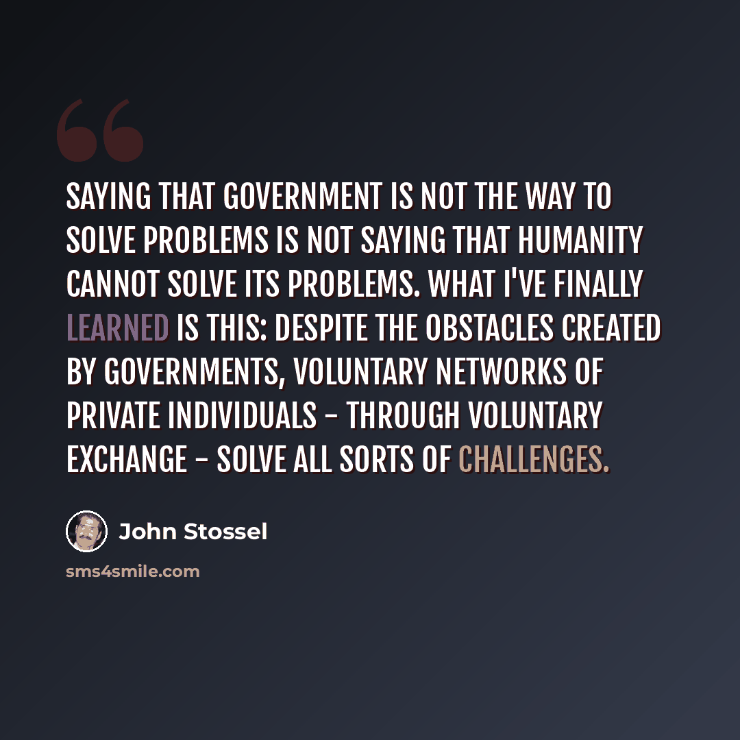 “Saying that government is not the way to solve problems is not saying that humanity cannot solve its problems. What I've finally learned is this: Despite the obstacles created by governments, voluntary networks of private individuals - through voluntary exchange - solve all sorts of challenges.” quote by John Stossel