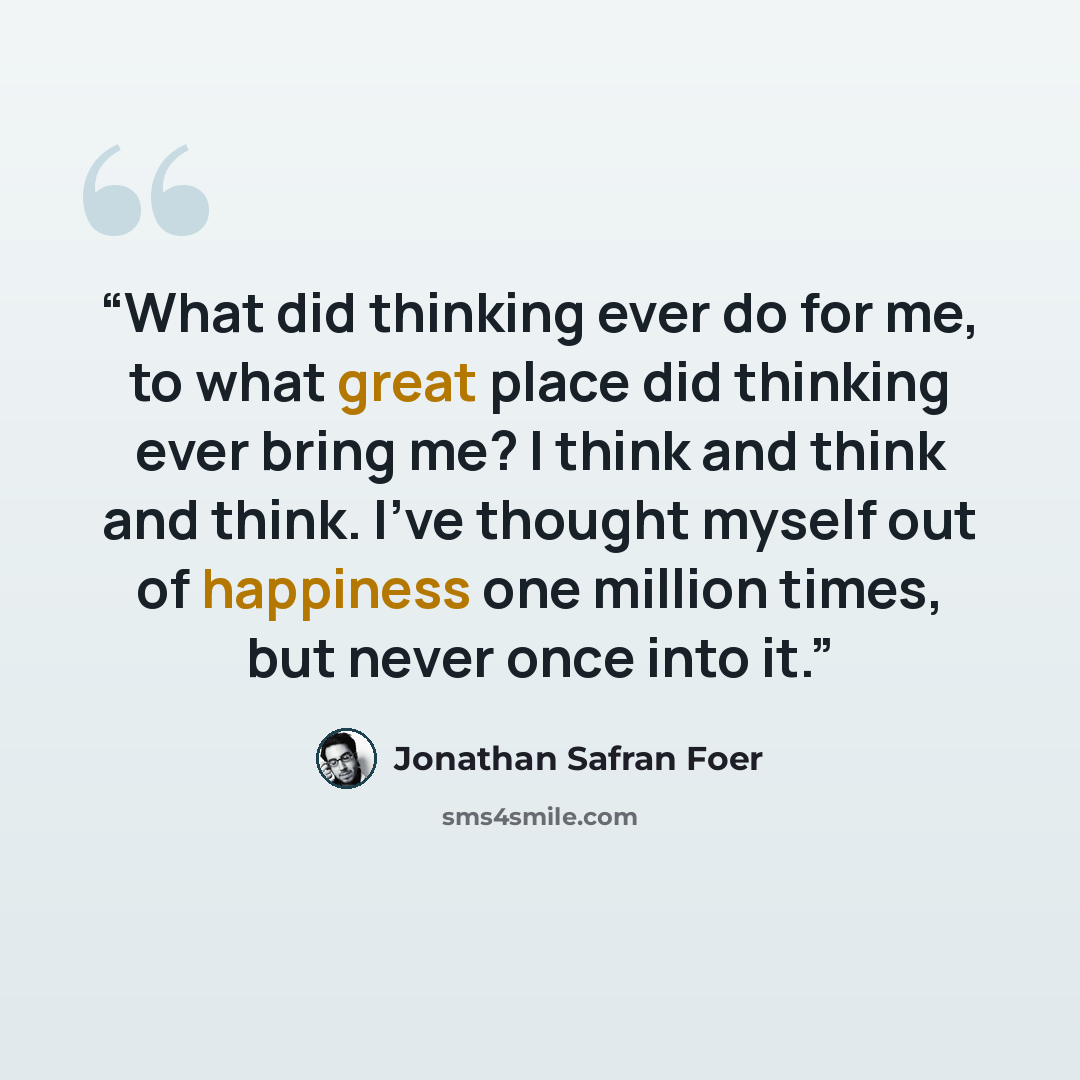 “What did thinking ever do for me, to what great place did thinking ever bring me? I think and think and think. I've thought myself out of happiness one million times, but never once into it.” quote by Jonathan Safran Foer