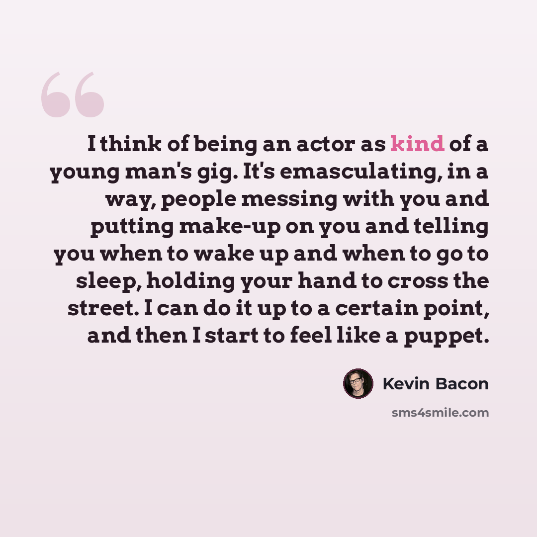 “I think of being an actor as kind of a young man's gig. It's emasculating, in a way, people messing with you and putting make-up on you and telling you when to wake up and when to go to sleep, holding your hand to cross the street. I can do it up to a certain point, and then I start to feel like a…” quote by Kevin Bacon