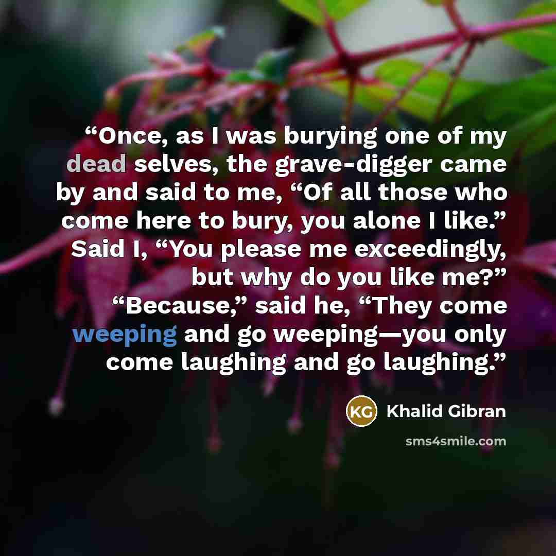 “Once, as I was burying one of my dead selves, the grave-digger came by and said to me, “Of all those who come here to bury, you alone I like.” Said I, “You please me exceedingly, but why do you like me?” “Because,” said he, “They come weeping and go weeping—you only come laughing and go laughing.” quote by Khalid Gibran