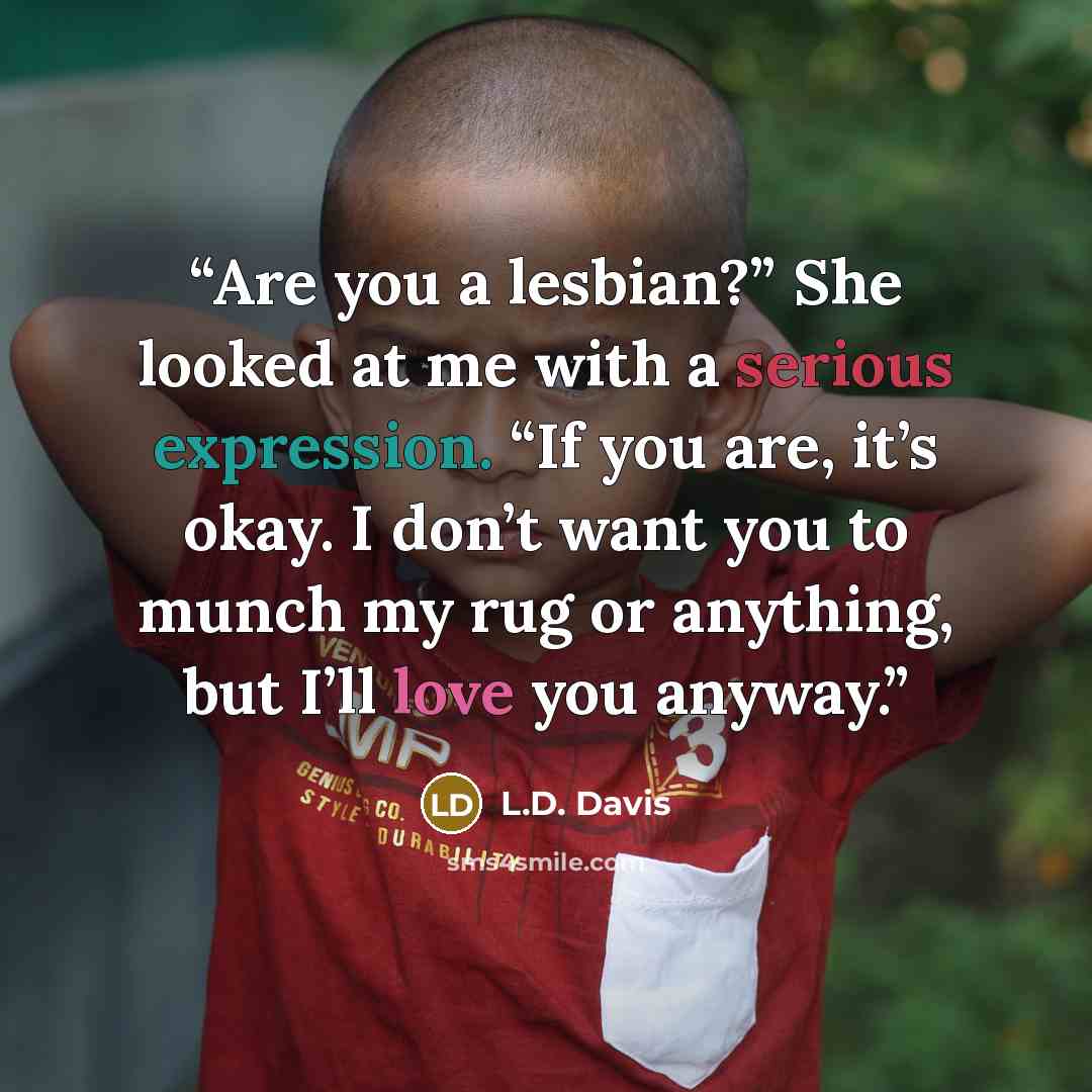 “Are you a lesbian?” She looked at me with a serious expression. “If you are, it’s okay. I don’t want you to munch my rug or anything, but I’ll love you anyway.” quote by L.D. Davis