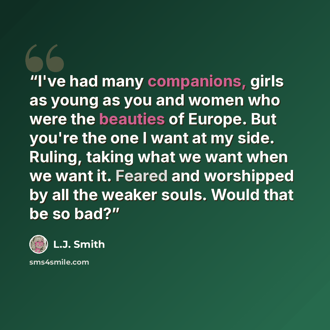 “I've had many companions, girls as young as you and women who were the beauties of Europe. But you're the one I want at my side. Ruling, taking what we want when we want it. Feared and worshipped by all the weaker souls. Would that be so bad?” quote by L.J. Smith