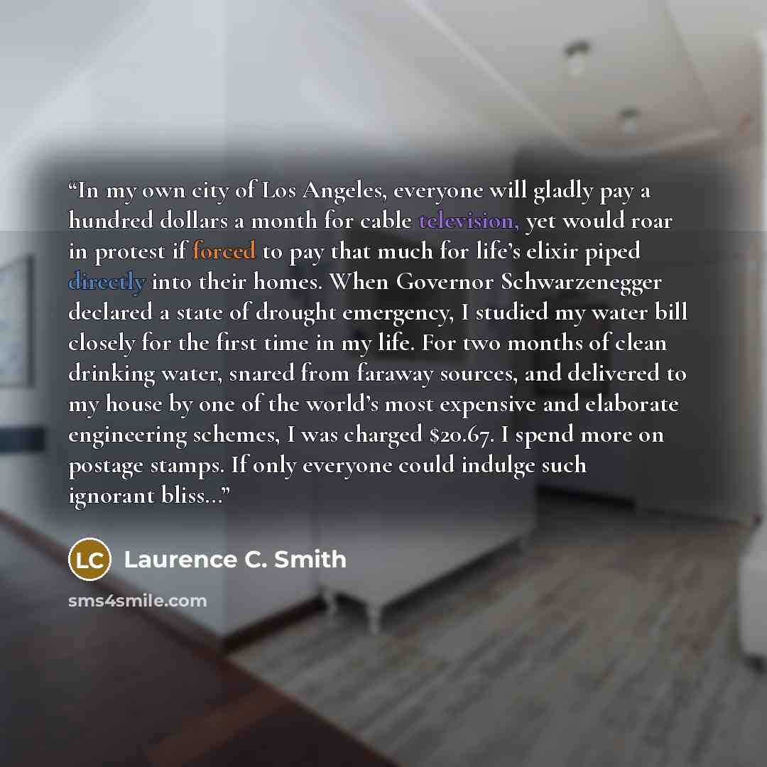 “In my own city of Los Angeles, everyone will gladly pay a hundred dollars a month for cable television, yet would roar in protest if forced to pay that much for life’s elixir piped directly into their homes. When Governor Schwarzenegger declared a state of drought emergency, I studied my water…” quote by Laurence C. Smith