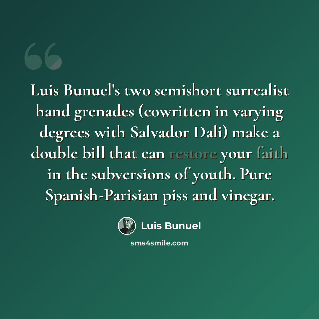 “Luis Bunuel's two semishort surrealist hand grenades (cowritten in varying degrees with Salvador Dali) make a double bill that can restore your faith in the subversions of youth. Pure Spanish-Parisian piss and vinegar.” quote by Luis Bunuel