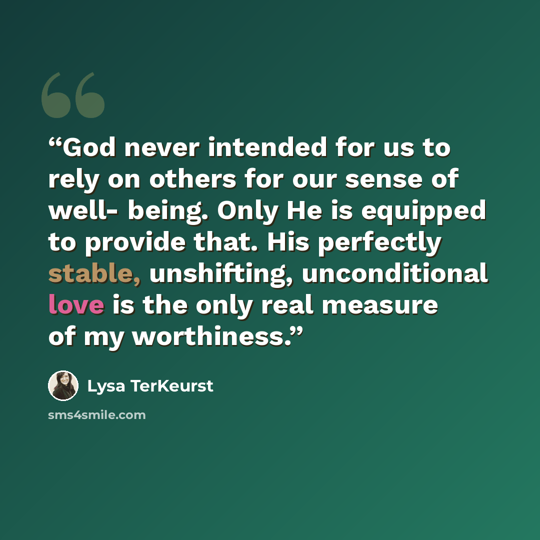 “God never intended for us to rely on others for our sense of well- being. Only He is equipped to provide that. His perfectly stable, unshifting, unconditional love is the only real measure of my worthiness.” quote by Lysa TerKeurst