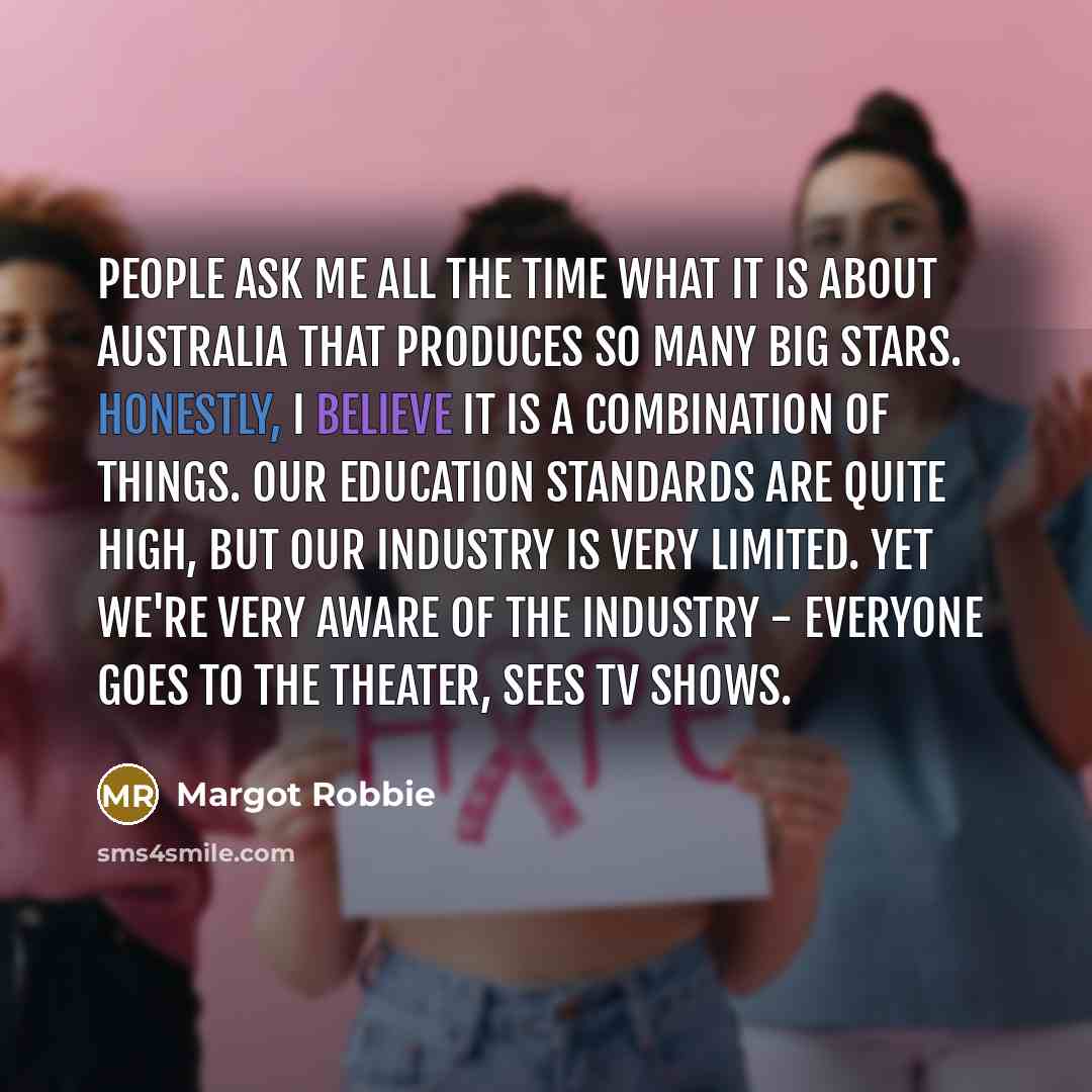 “People ask me all the time what it is about Australia that produces so many big stars. Honestly, I believe it is a combination of things. Our education standards are quite high, but our industry is very limited. Yet we're very aware of the industry - everyone goes to the theater, sees TV shows.” quote by Margot Robbie