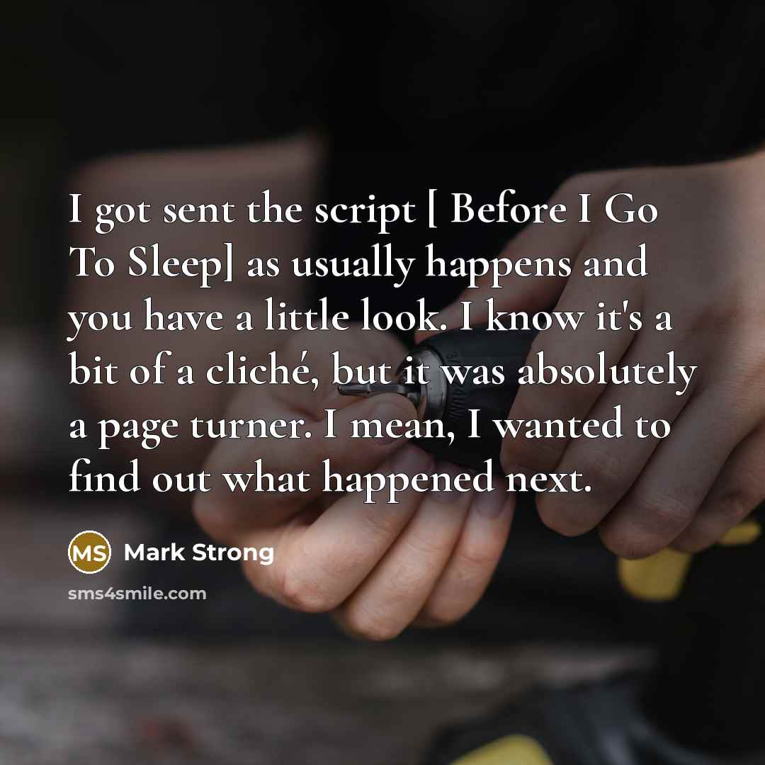 “I got sent the script [ Before I Go To Sleep] as usually happens and you have a little look. I know it's a bit of a cliché, but it was absolutely a page turner. I mean, I wanted to find out what happened next.” quote by Mark Strong