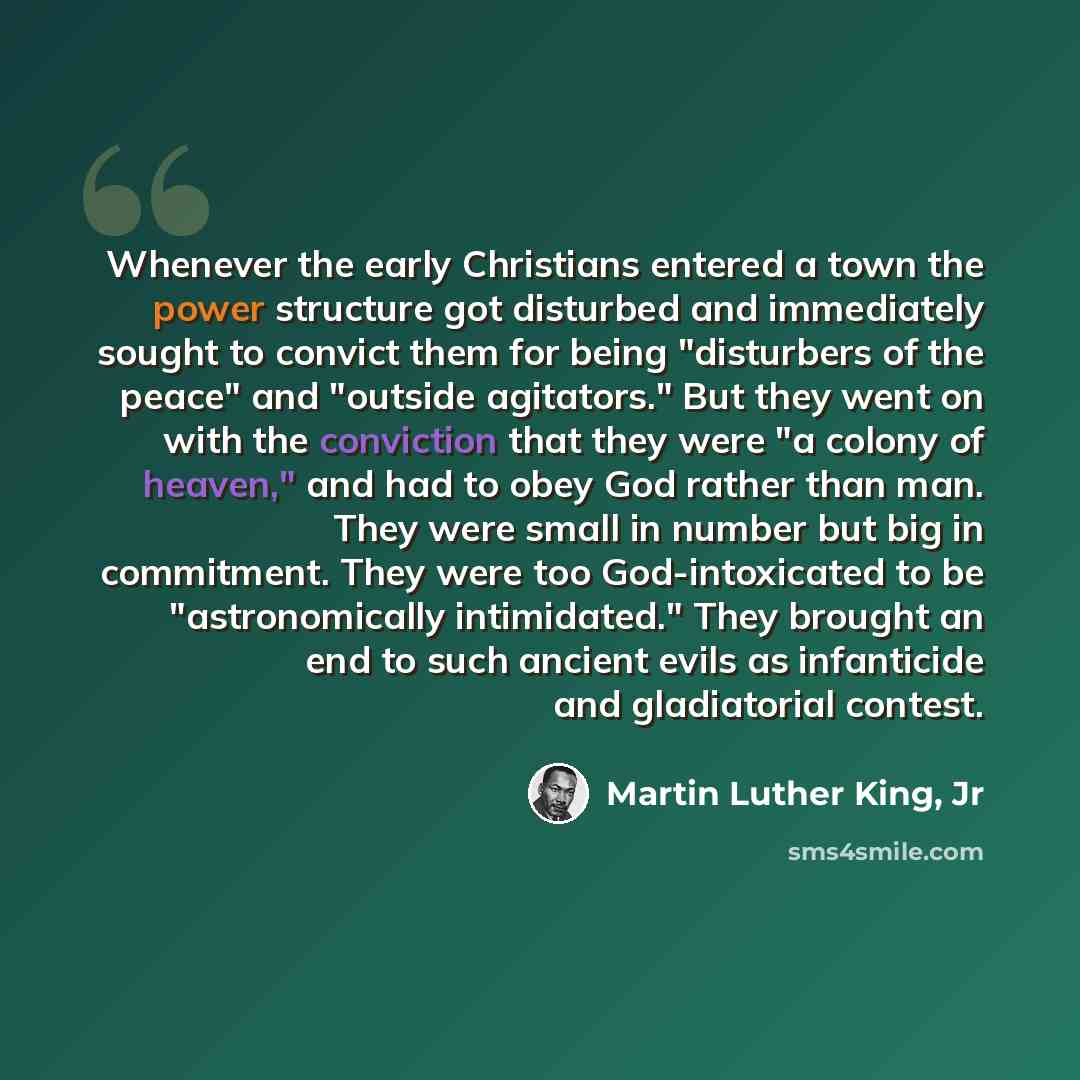 “Whenever the early Christians entered a town the power structure got disturbed and immediately sought to convict them for being "disturbers of the peace" and "outside agitators." But they went on with the conviction that they were "a colony of heaven," and had to obey God rather than man. They…” quote by Martin Luther King, Jr