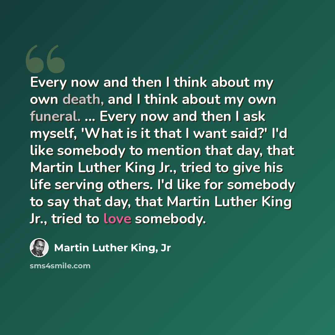 “Every now and then I think about my own death, and I think about my own funeral. ... Every now and then I ask myself, 'What is it that I want said?' I'd like somebody to mention that day, that Martin Luther King Jr., tried to give his life serving others. I'd like for somebody to say that day…” quote by Martin Luther King, Jr