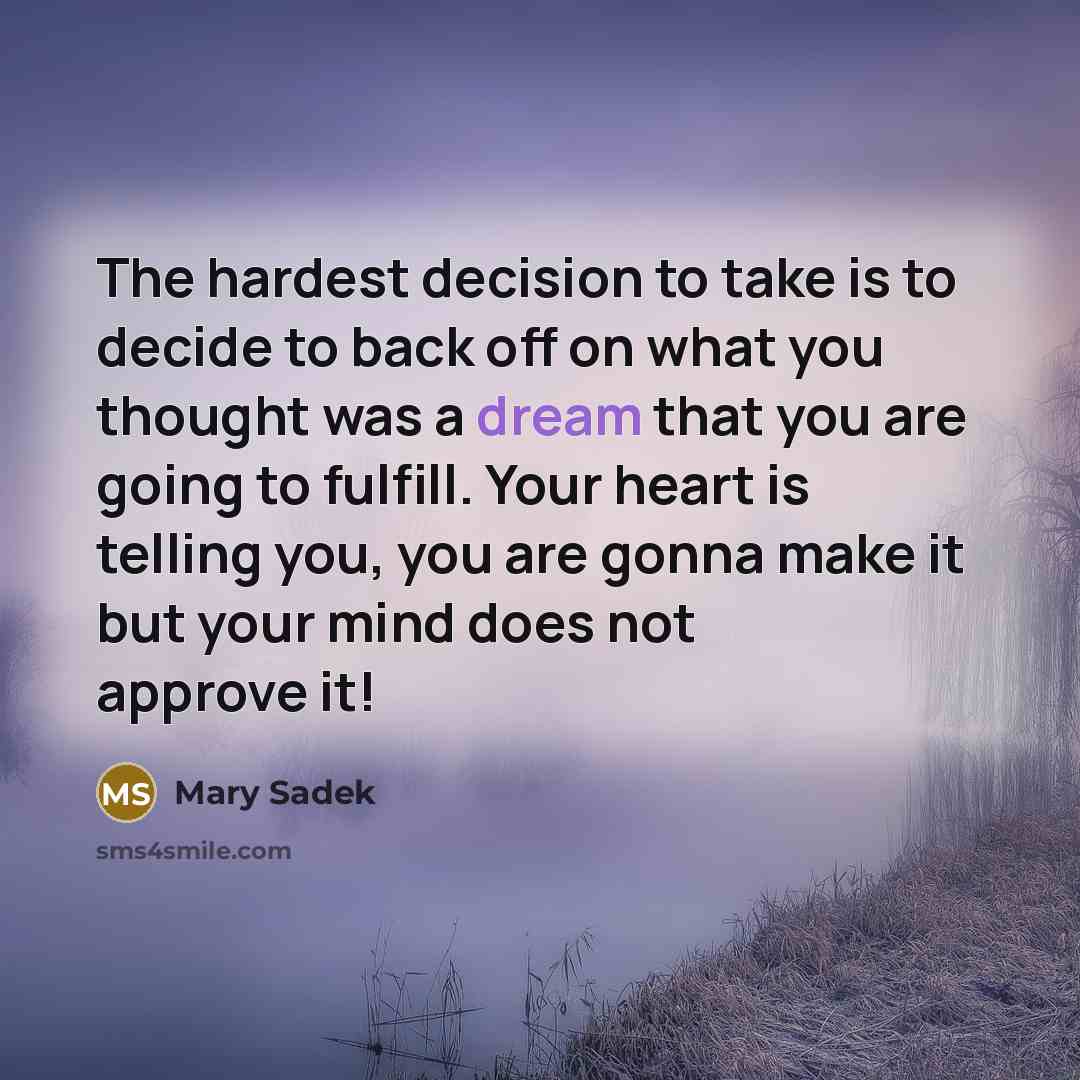 “The hardest decision to take is to decide to back off on what you thought was a dream that you are going to fulfill. Your heart is telling you, you are gonna make it but your mind does not approve it!” quote by Mary Sadek