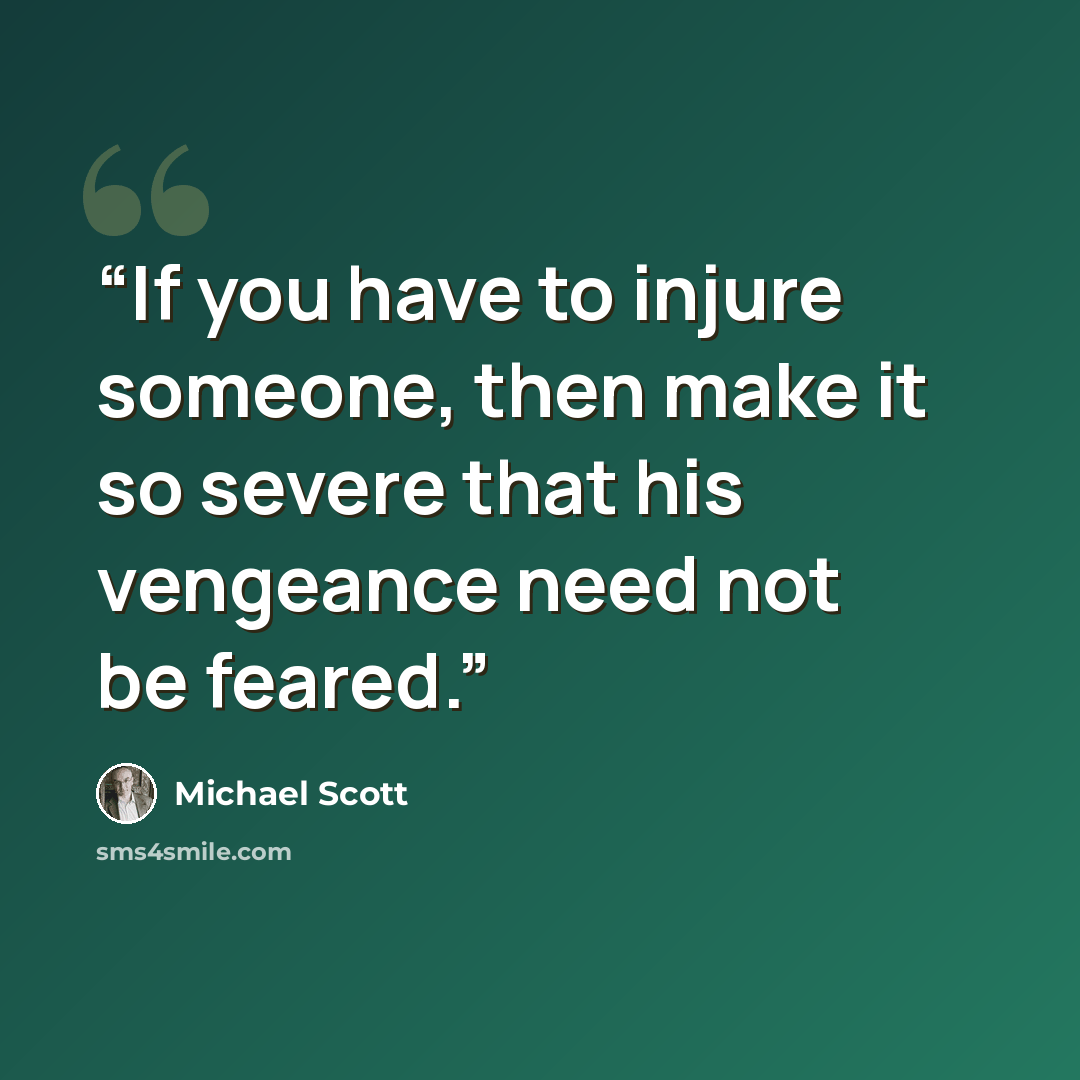 “If you have to injure someone, then make it so severe that his vengeance need not be feared.” quote by Michael Scott