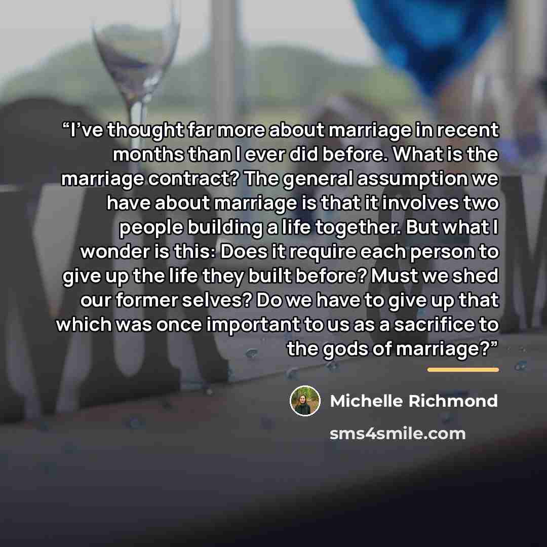 “I've thought far more about marriage in recent months than I ever did before. What is the marriage contract? The general assumption we have about marriage is that it involves two people building a life together. But what I wonder is this: Does it require each person to give up the life they built…” quote by Michelle Richmond
