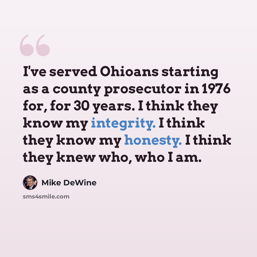 “I've served Ohioans starting as a county prosecutor in 1976 for, for 30 years. I think they know my integrity. I think they know my honesty. I think they knew who, who I am.” quote by Mike DeWine