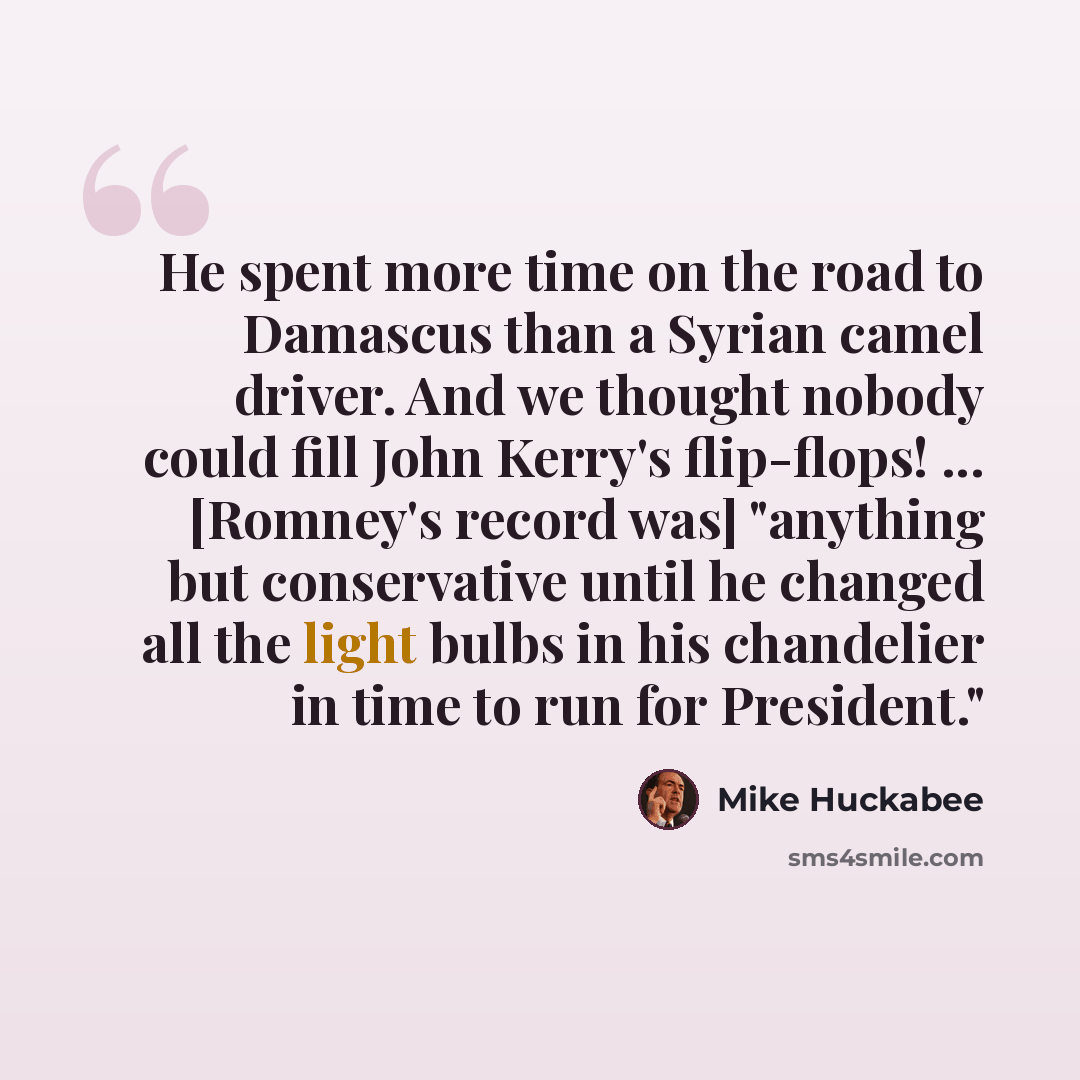 “He spent more time on the road to Damascus than a Syrian camel driver. And we thought nobody could fill John Kerry's flip-flops! ... [Romney's record was] "anything but conservative until he changed all the light bulbs in his chandelier in time to run for President."” quote by Mike Huckabee