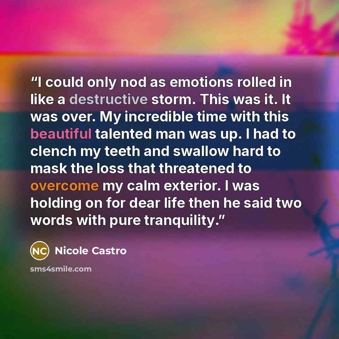 “I could only nod as emotions rolled in like a destructive storm. This was it. It was over. My incredible time with this beautiful talented man was up. I had to clench my teeth and swallow hard to mask the loss that threatened to overcome my calm exterior. I was holding on for dear life then he…” quote by Nicole Castro