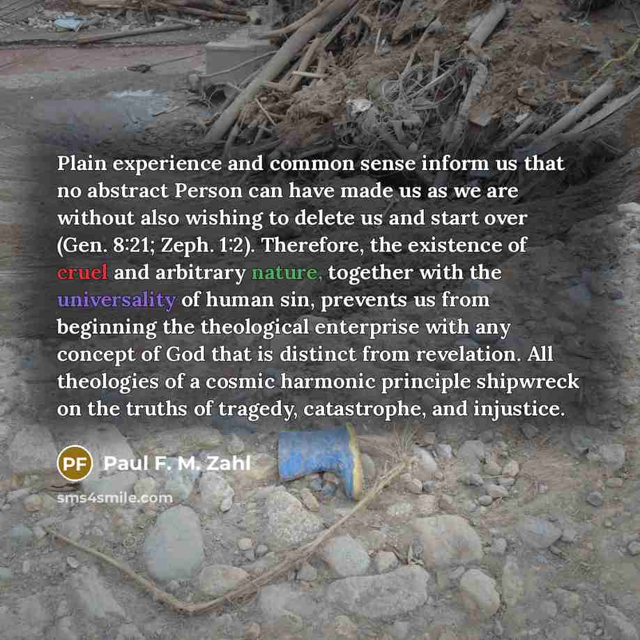 “Plain experience and common sense inform us that no abstract Person can have made us as we are without also wishing to delete us and start over (Gen. 8:21; Zeph. 1:2). Therefore, the existence of cruel and arbitrary nature, together with the universality of human sin, prevents us from beginning…” quote by Paul F. M. Zahl