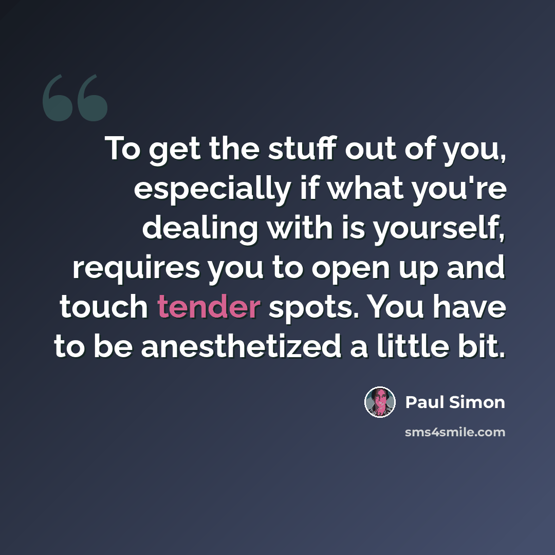 “To get the stuff out of you, especially if what you're dealing with is yourself, requires you to open up and touch tender spots. You have to be anesthetized a little bit.” quote by Paul Simon