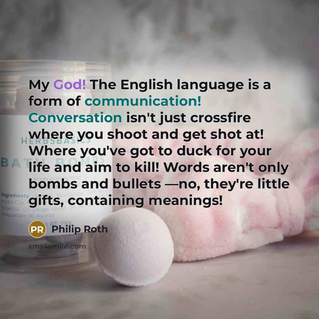 “My God! The English language is a form of communication! Conversation isn't just crossfire where you shoot and get shot at! Where you've got to duck for your life and aim to kill! Words aren't only bombs and bullets —no, they're little gifts, containing meanings!” quote by Philip Roth