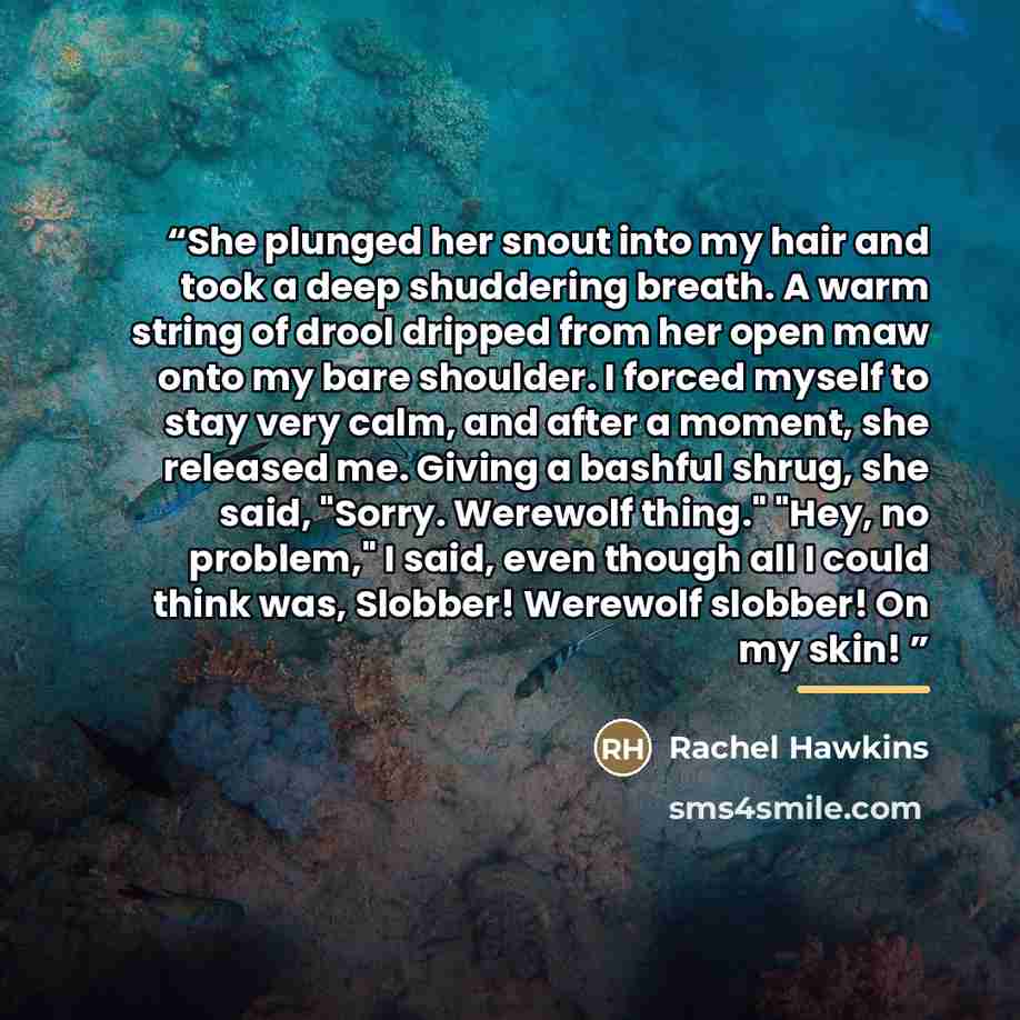 “She plunged her snout into my hair and took a deep shuddering breath. A warm string of drool dripped from her open maw onto my bare shoulder. I forced myself to stay very calm, and after a moment, she released me. Giving a bashful shrug, she said, "Sorry. Werewolf thing." "Hey, no problem," I…” quote by Rachel Hawkins