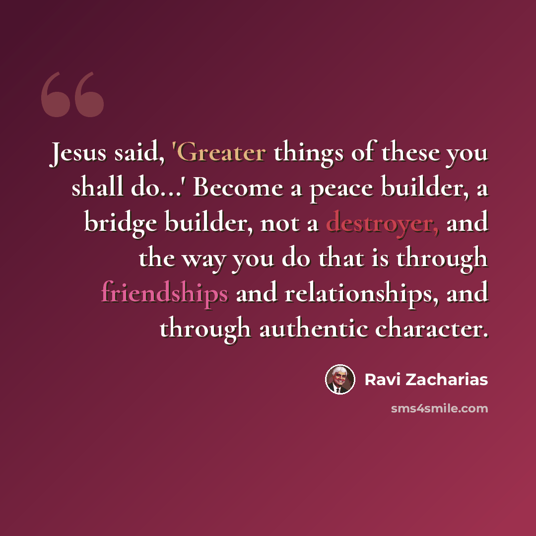 “Jesus said, 'Greater things of these you shall do...' Become a peace builder, a bridge builder, not a destroyer, and the way you do that is through friendships and relationships, and through authentic character.” quote by Ravi Zacharias