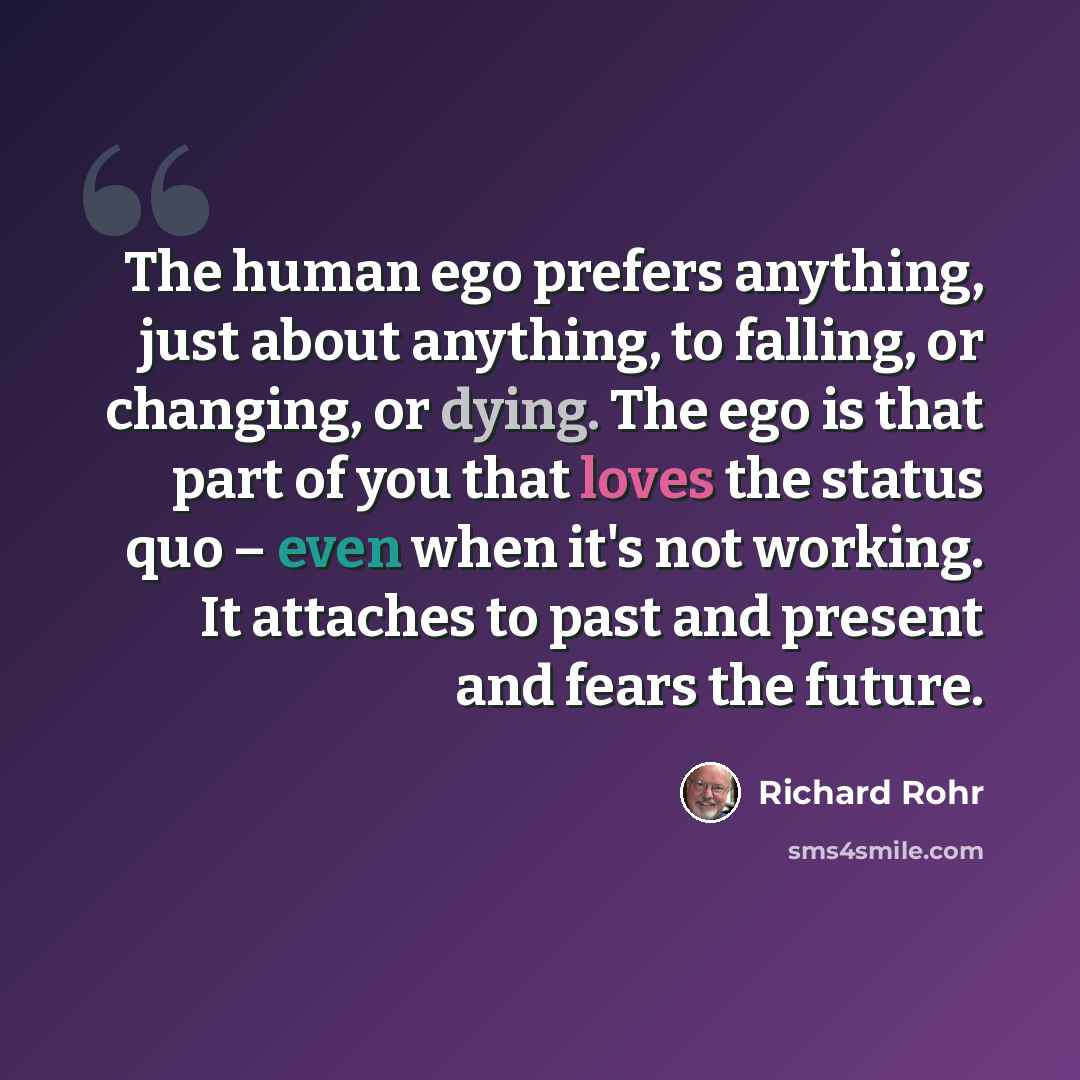 “The human ego prefers anything, just about anything, to falling, or changing, or dying. The ego is that part of you that loves the status quo – even when it's not working. It attaches to past and present and fears the future.” quote by Richard Rohr